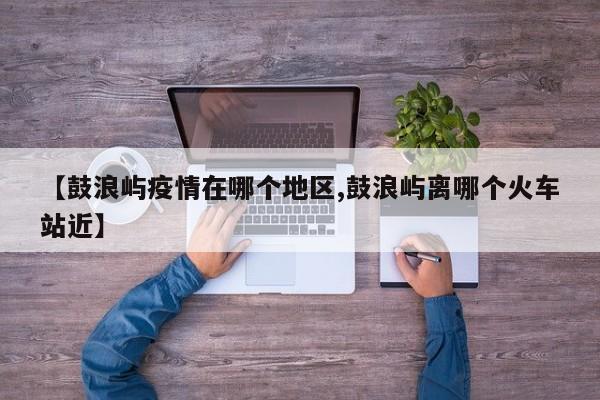 【鼓浪屿疫情在哪个地区,鼓浪屿离哪个火车站近】
